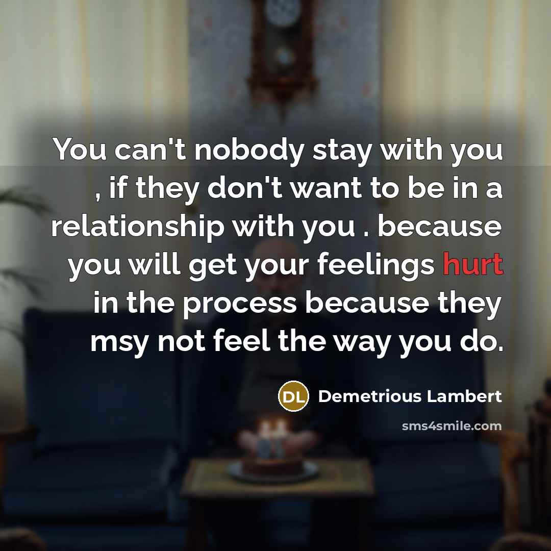 “You can't nobody stay with you , if they don't want to be in a relationship with you . because you will get your feelings hurt in the process because they msy not feel the way you do.” quote by Demetrious Lambert
