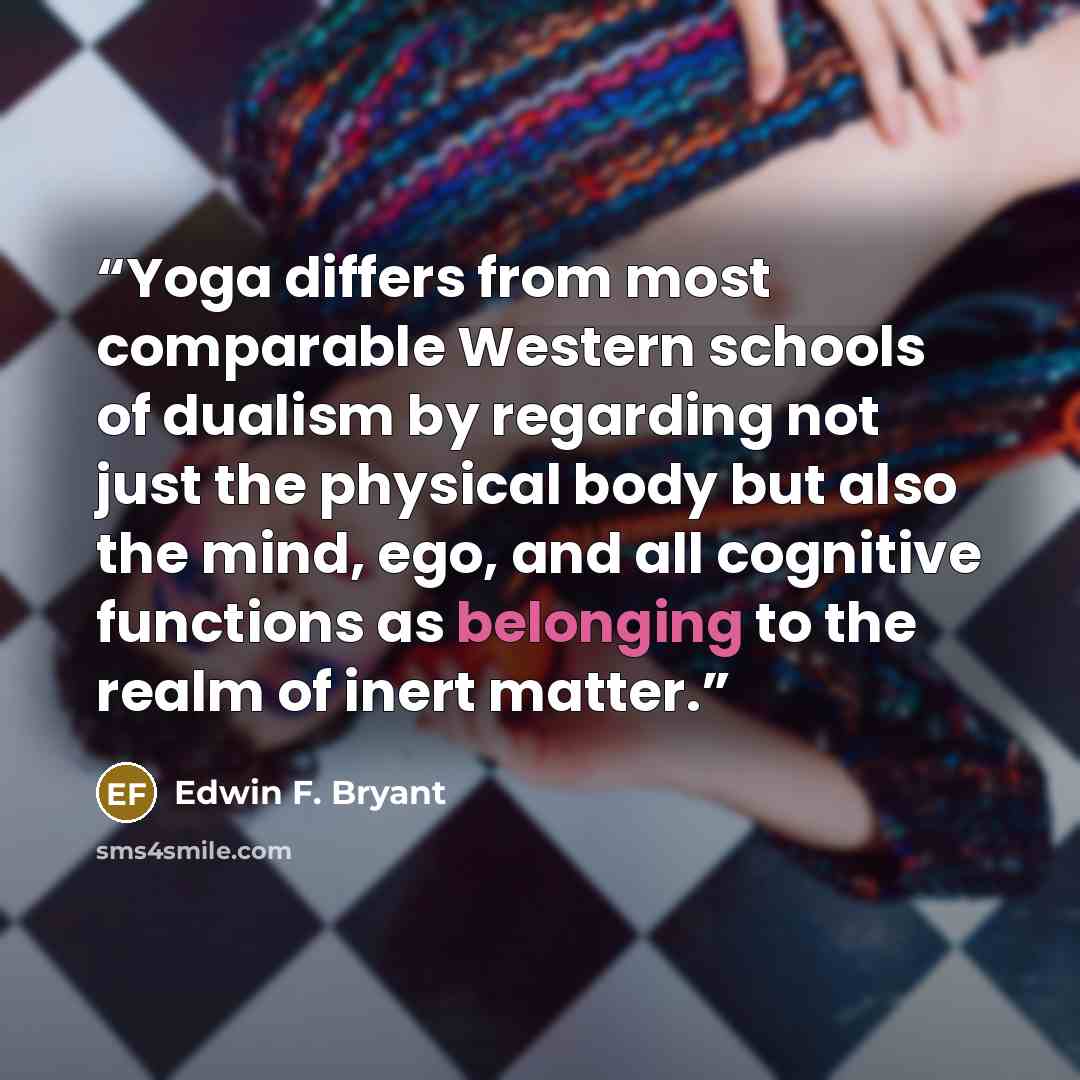 “Yoga differs from most comparable Western schools of dualism by regarding not just the physical body but also the mind, ego, and all cognitive functions as belonging to the realm of inert matter.” quote by Edwin F. Bryant