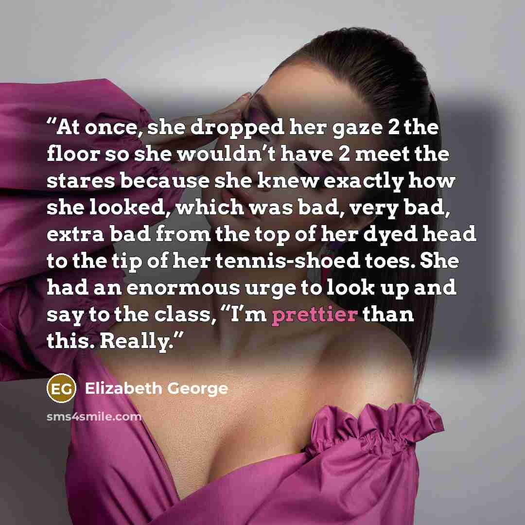 “At once, she dropped her gaze 2 the floor so she wouldn’t have 2 meet the stares because she knew exactly how she looked, which was bad, very bad, extra bad from the top of her dyed head to the tip of her tennis-shoed toes. She had an enormous urge to look up and say to the class, “I’m prettier…” quote by elizabeth george