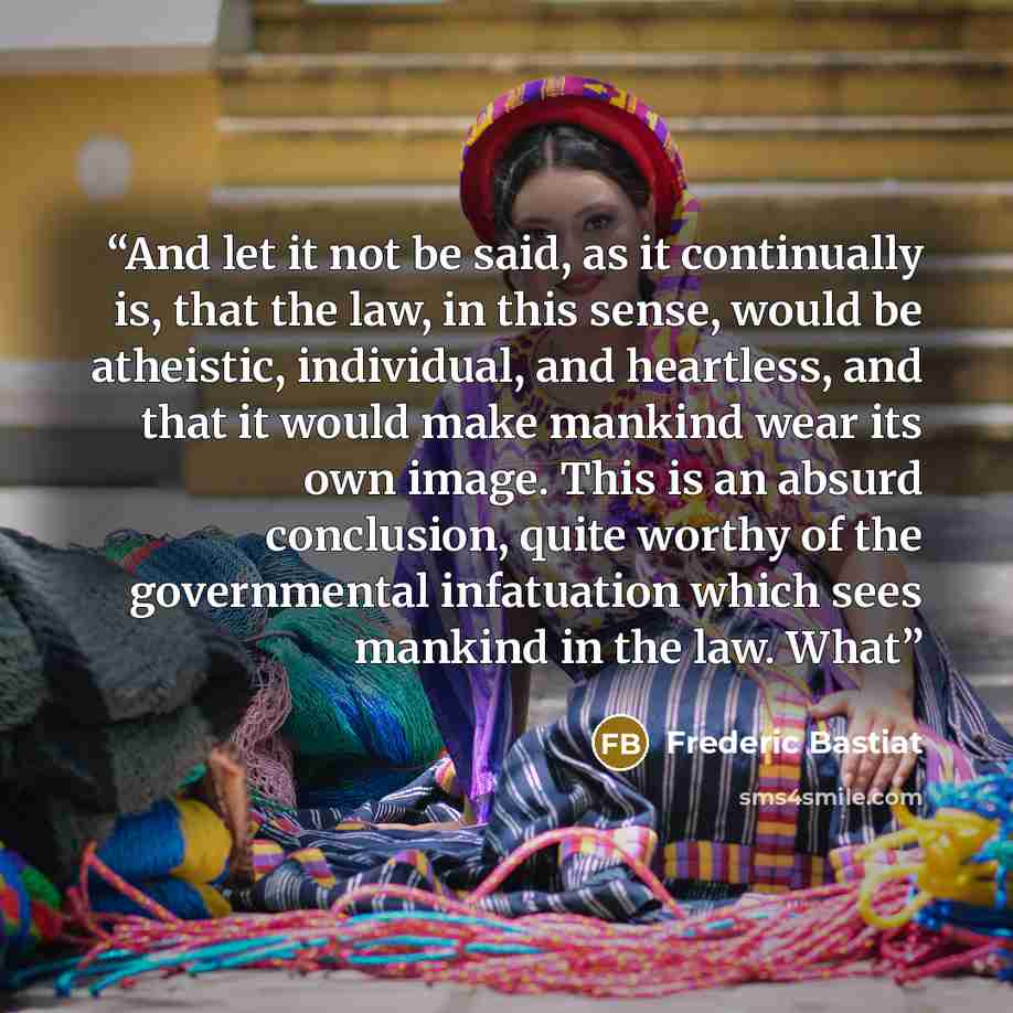 “And let it not be said, as it continually is, that the law, in this sense, would be atheistic, individual, and heartless, and that it would make mankind wear its own image. This is an absurd conclusion, quite worthy of the governmental infatuation which sees mankind in the law. What” quote by Frédéric Bastiat
