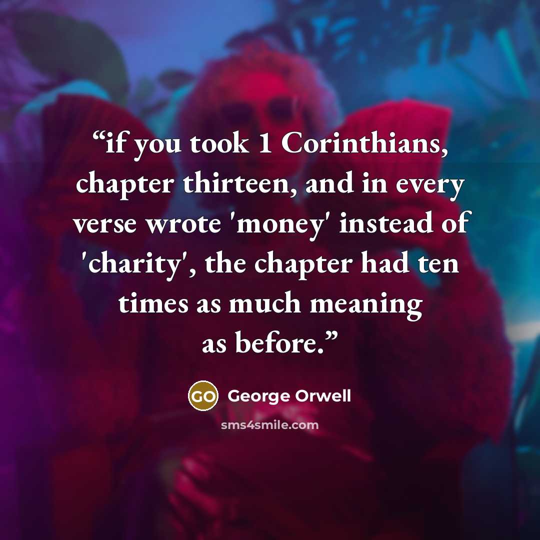 “if you took 1 Corinthians, chapter thirteen, and in every verse wrote 'money' instead of 'charity', the chapter had ten times as much meaning as before.” quote by George Orwell