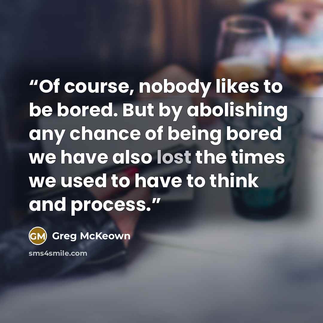“Of course, nobody likes to be bored. But by abolishing any chance of being bored we have also lost the times we used to have to think and process.” quote by Greg McKeown