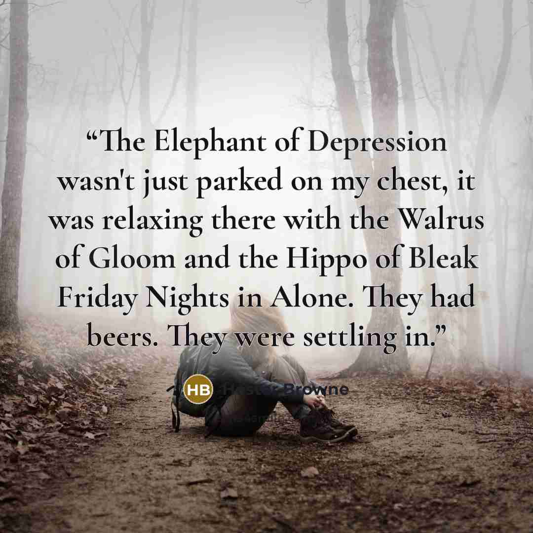“The Elephant of Depression wasn't just parked on my chest, it was relaxing there with the Walrus of Gloom and the Hippo of Bleak Friday Nights in Alone. They had beers. They were settling in.” quote by Hester Browne