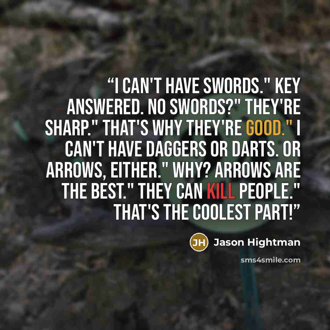 “I can't have swords." Key answered. No swords?" They're sharp." That's why they're good." I can't have daggers or darts. Or arrows, either." Why? Arrows are the best." They can kill people." That's the coolest part!” quote by Jason Hightman