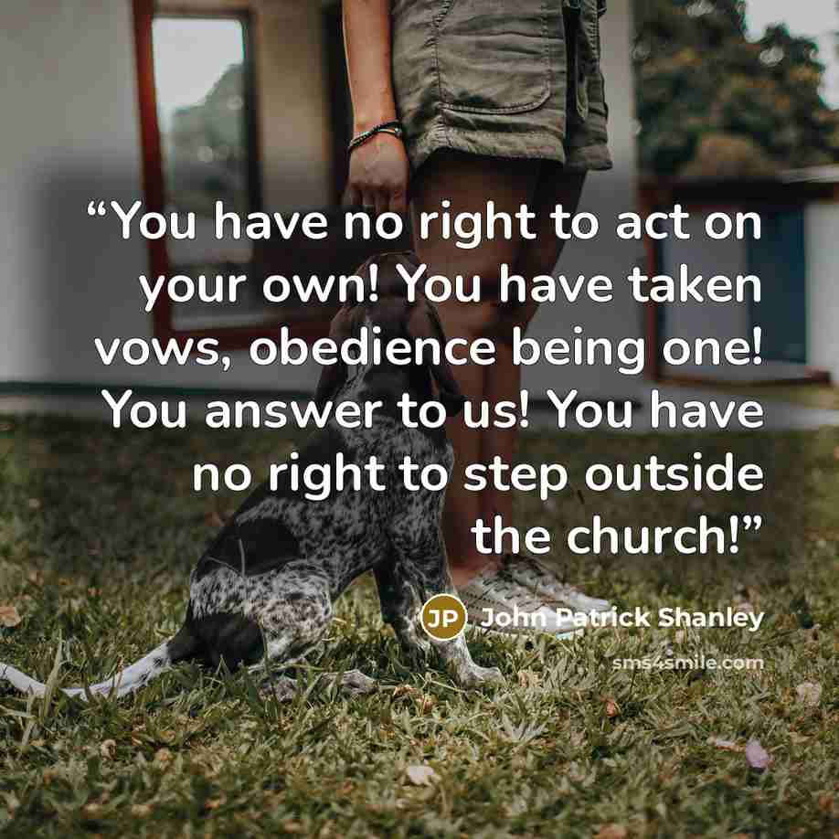 “You have no right to act on your own! You have taken vows, obedience being one! You answer to us! You have no right to step outside the church!” quote by John Patrick Shanley