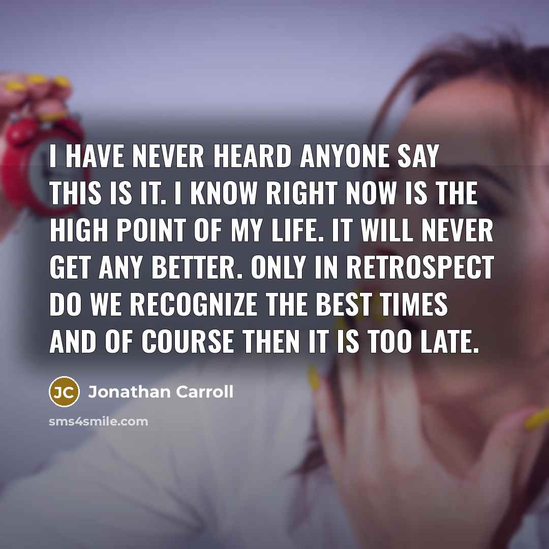“I have never heard anyone say This is it. I know right now is the high point of my life. It will never get any better. Only in retrospect do we recognize the best times and of course then it is too late.” quote by Jonathan Carroll