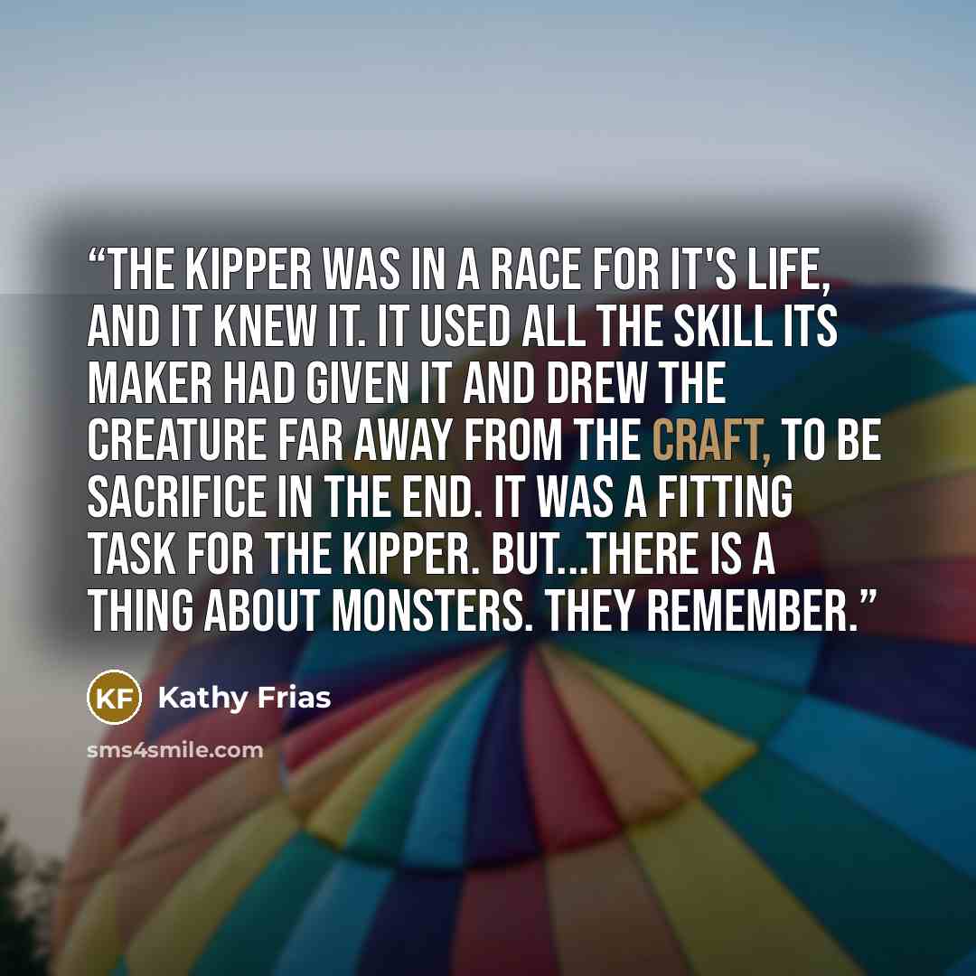 “The kipper was in a race for it's life, and it knew it. It used all the skill its Maker had given it and drew the creature far away from the craft, to be sacrifice in the end. It was a fitting task for the kipper. But...there is a thing about monsters. They remember.” quote by Kathy Frias