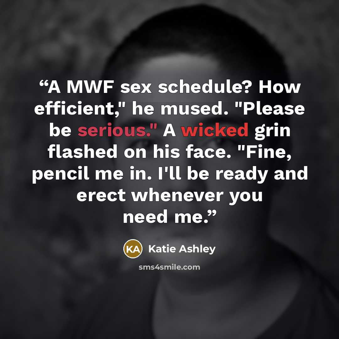 “A MWF sex schedule? How efficient," he mused. "Please be serious." A wicked grin flashed on his face. "Fine, pencil me in. I'll be ready and erect whenever you need me.” quote by Katie Ashley