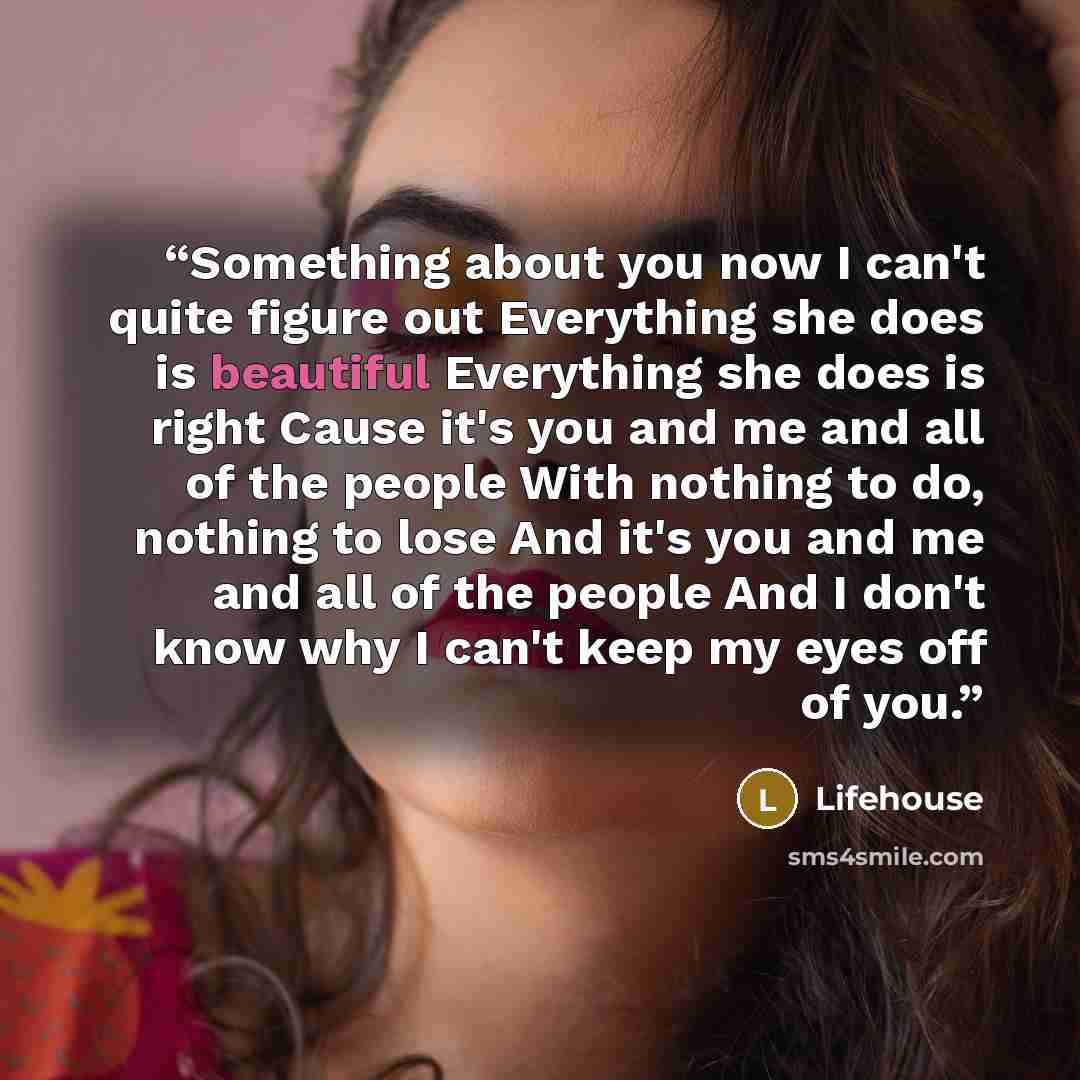 “Something about you now I can't quite figure out Everything she does is beautiful Everything she does is right Cause it's you and me and all of the people With nothing to do, nothing to lose And it's you and me and all of the people And I don't know why I can't keep my eyes off of you.” quote by Lifehouse