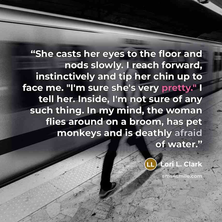 “She casts her eyes to the floor and nods slowly. I reach forward, instinctively and tip her chin up to face me. "I'm sure she's very pretty." I tell her. Inside, I'm not sure of any such thing. In my mind, the woman flies around on a broom, has pet monkeys and is deathly afraid of water.” quote by Lori L. Clark