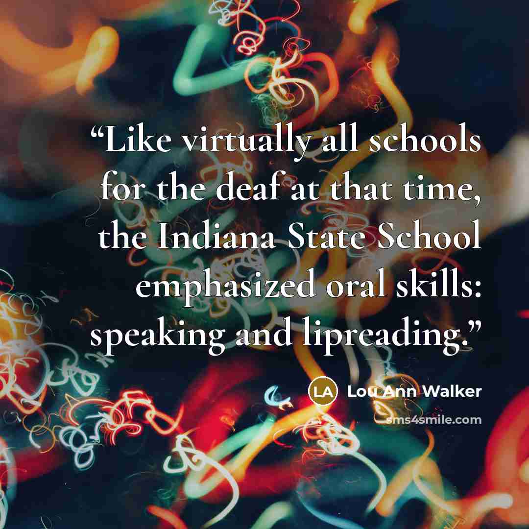 “Like virtually all schools for the deaf at that time, the Indiana State School emphasized oral skills: speaking and lipreading.” quote by Lou Ann Walker