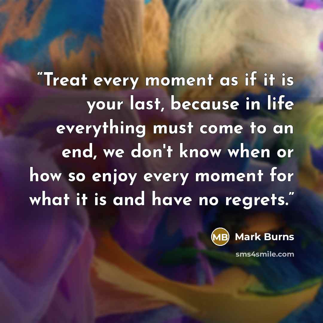 “Treat every moment as if it is your last, because in life everything must come to an end, we don't know when or how so enjoy every moment for what it is and have no regrets.” quote by Mark Burns