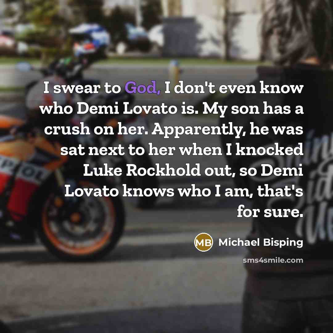 “I swear to God, I don't even know who Demi Lovato is. My son has a crush on her. Apparently, he was sat next to her when I knocked Luke Rockhold out, so Demi Lovato knows who I am, that's for sure.” quote by Michael Bisping