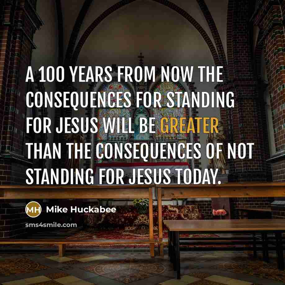 “A 100 years from now the consequences for standing for Jesus will be greater than the consequences of not standing for Jesus today.” quote by Mike Huckabee