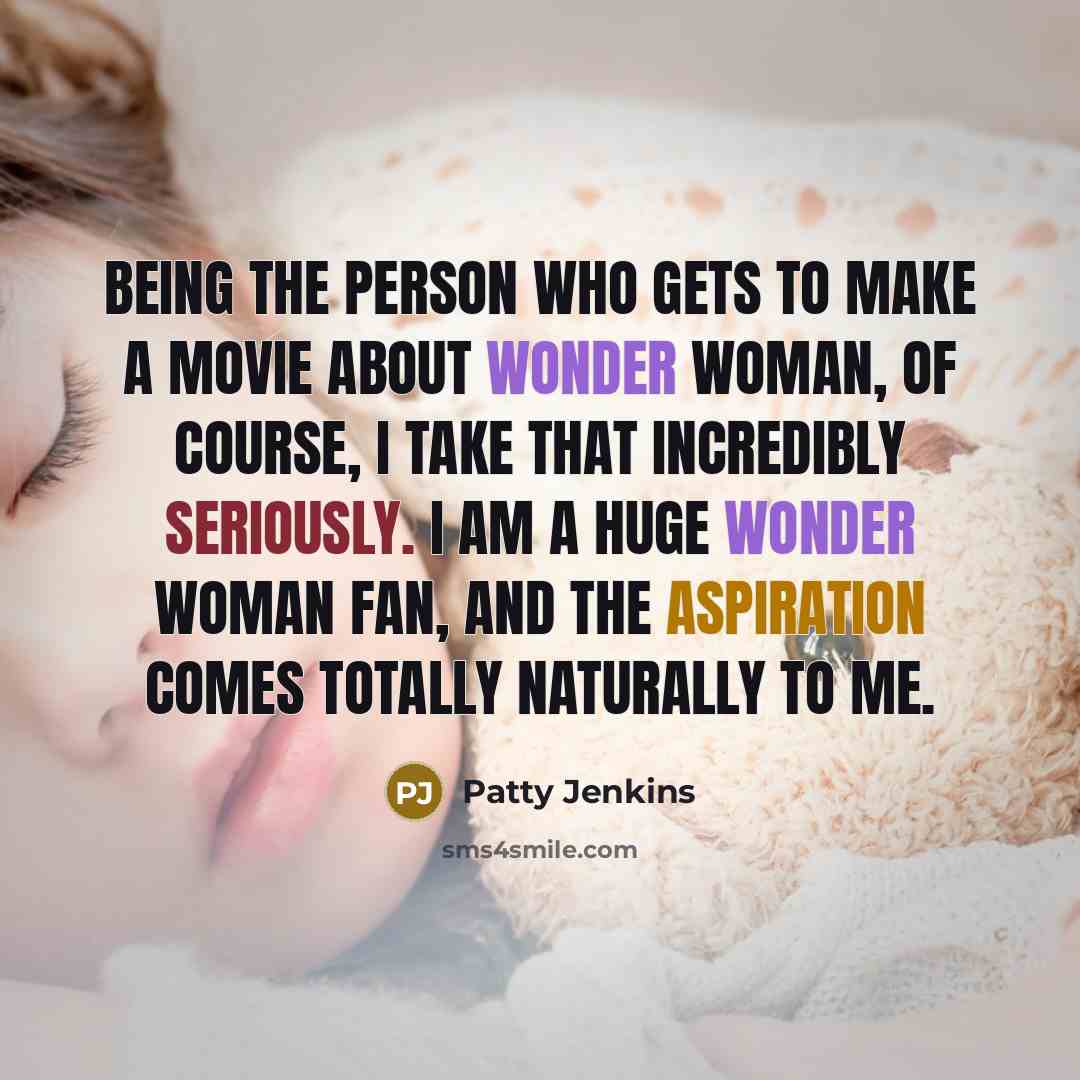 “Being the person who gets to make a movie about Wonder Woman, of course, I take that incredibly seriously. I am a huge Wonder Woman fan, and the aspiration comes totally naturally to me.” quote by Patty Jenkins