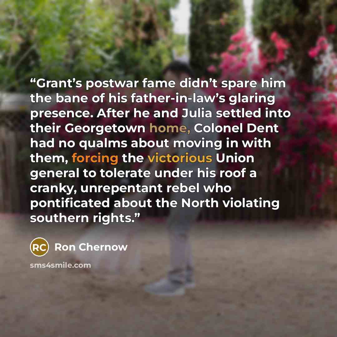 “Grant’s postwar fame didn’t spare him the bane of his father-in-law’s glaring presence. After he and Julia settled into their Georgetown home, Colonel Dent had no qualms about moving in with them, forcing the victorious Union general to tolerate under his roof a cranky, unrepentant rebel who…” quote by Ron Chernow