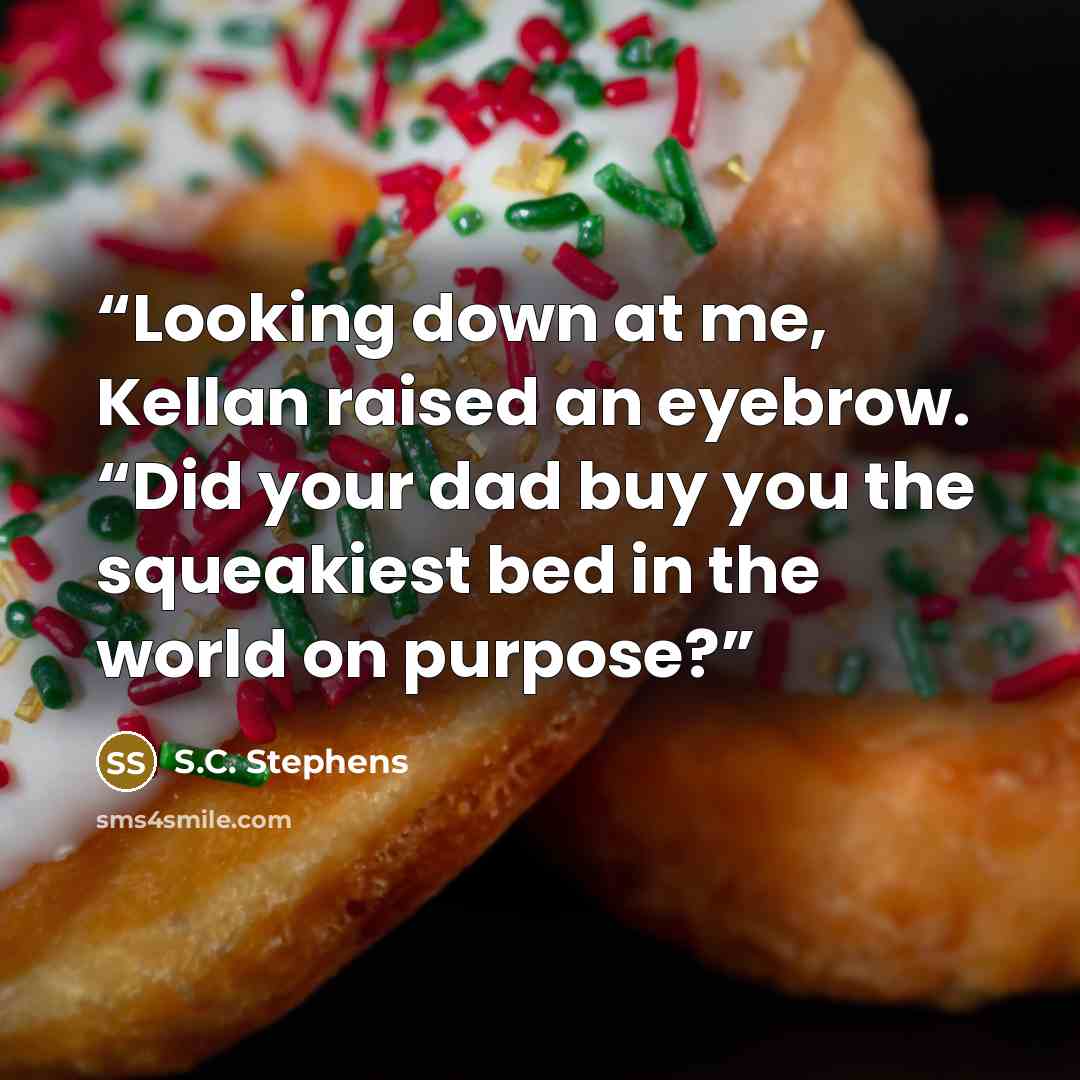 “Looking down at me, Kellan raised an eyebrow. “Did your dad buy you the squeakiest bed in the world on purpose?” quote by S.C. Stephens