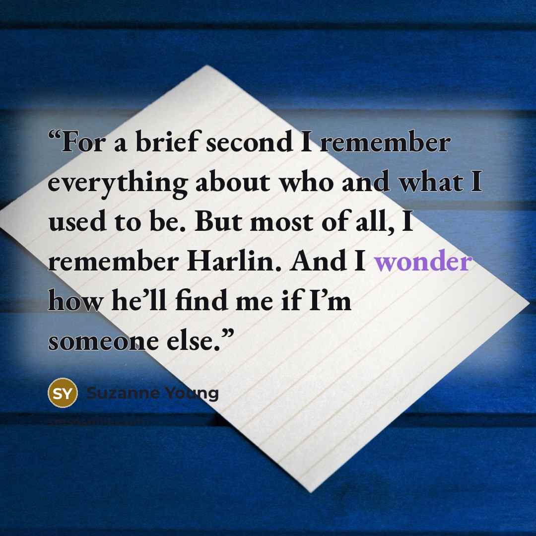 “For a brief second I remember everything about who and what I used to be. But most of all, I remember Harlin. And I wonder how he’ll find me if I’m someone else.” quote by Suzanne Young