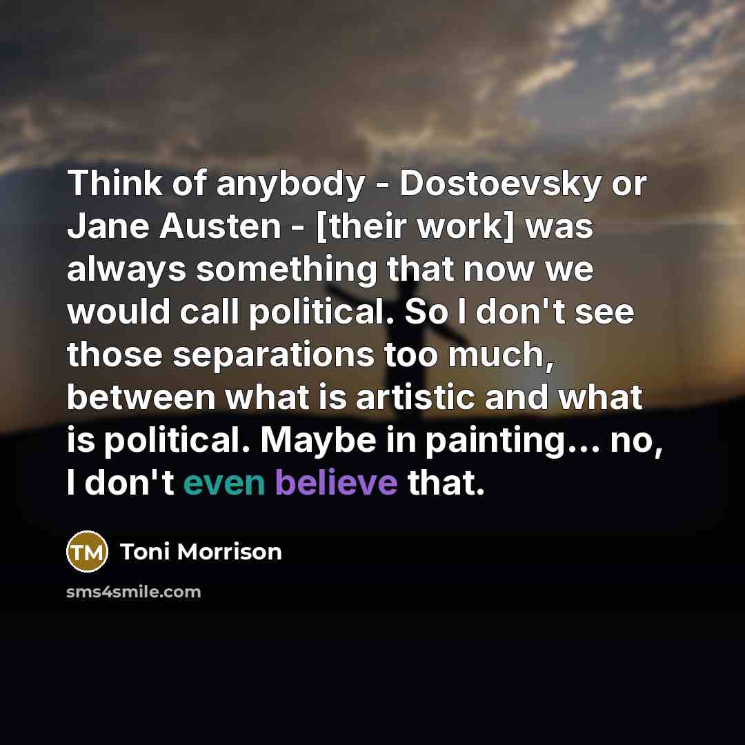 “Think of anybody - Dostoevsky or Jane Austen - [their work] was always something that now we would call political. So I don't see those separations too much, between what is artistic and what is political. Maybe in painting... no, I don't even believe that.” quote by Toni Morrison