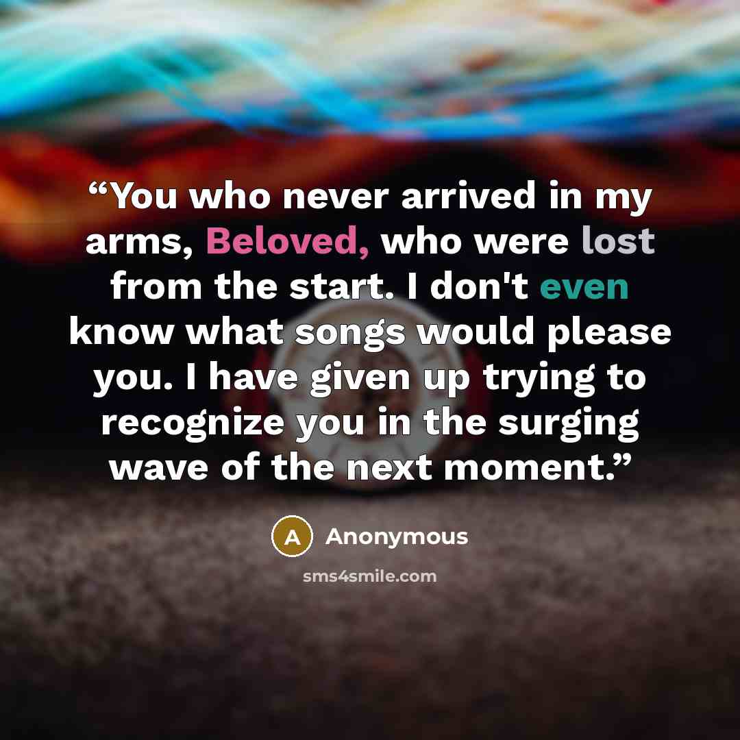 “You who never arrived in my arms, Beloved, who were lost from the start. I don't even know what songs would please you. I have given up trying to recognize you in the surging wave of the next moment.” quote by Anonymous