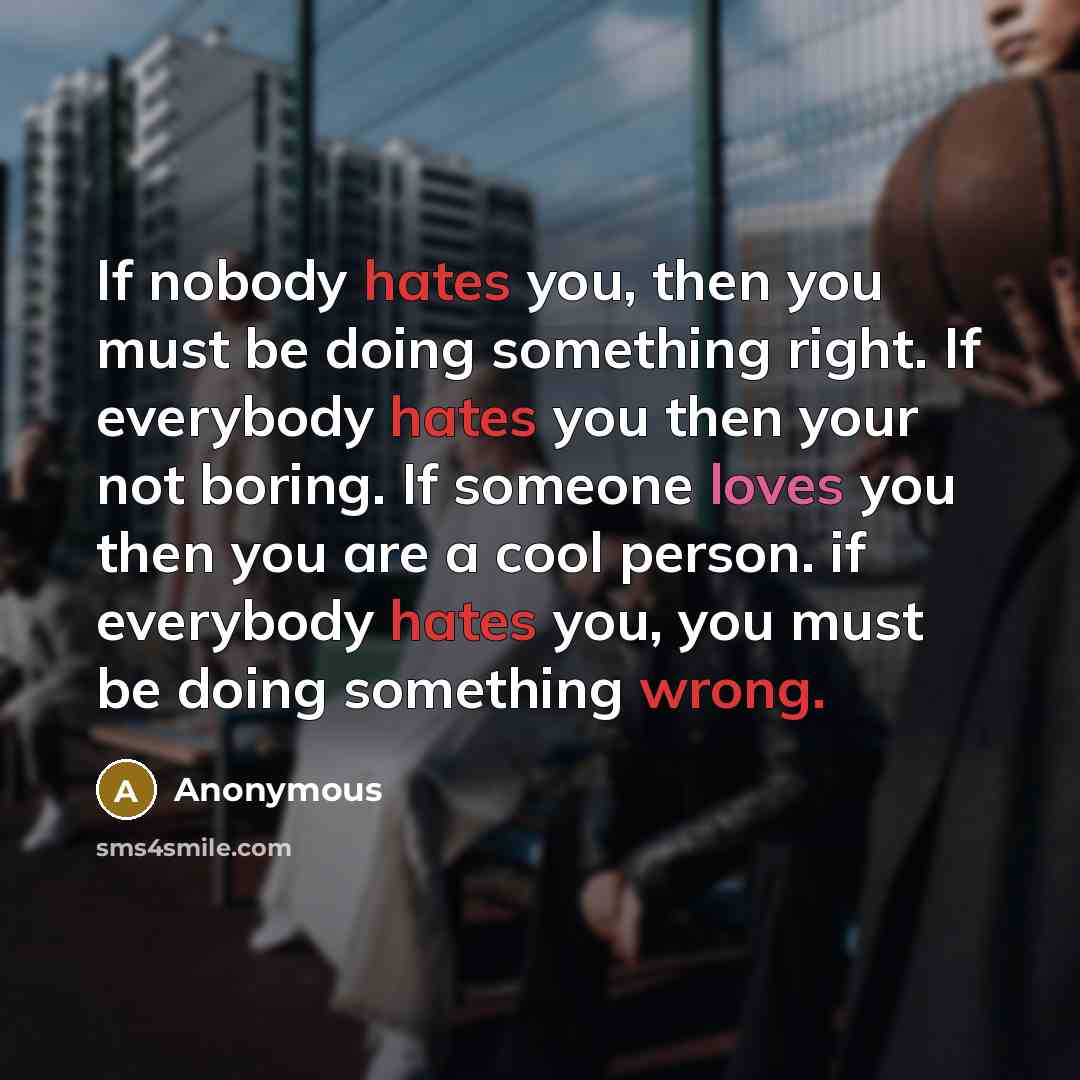 “If nobody hates you, then you must be doing something right. If everybody hates you then your not boring. If someone loves you then you are a cool person. if everybody hates you, you must be doing something wrong.” quote by Anonymous