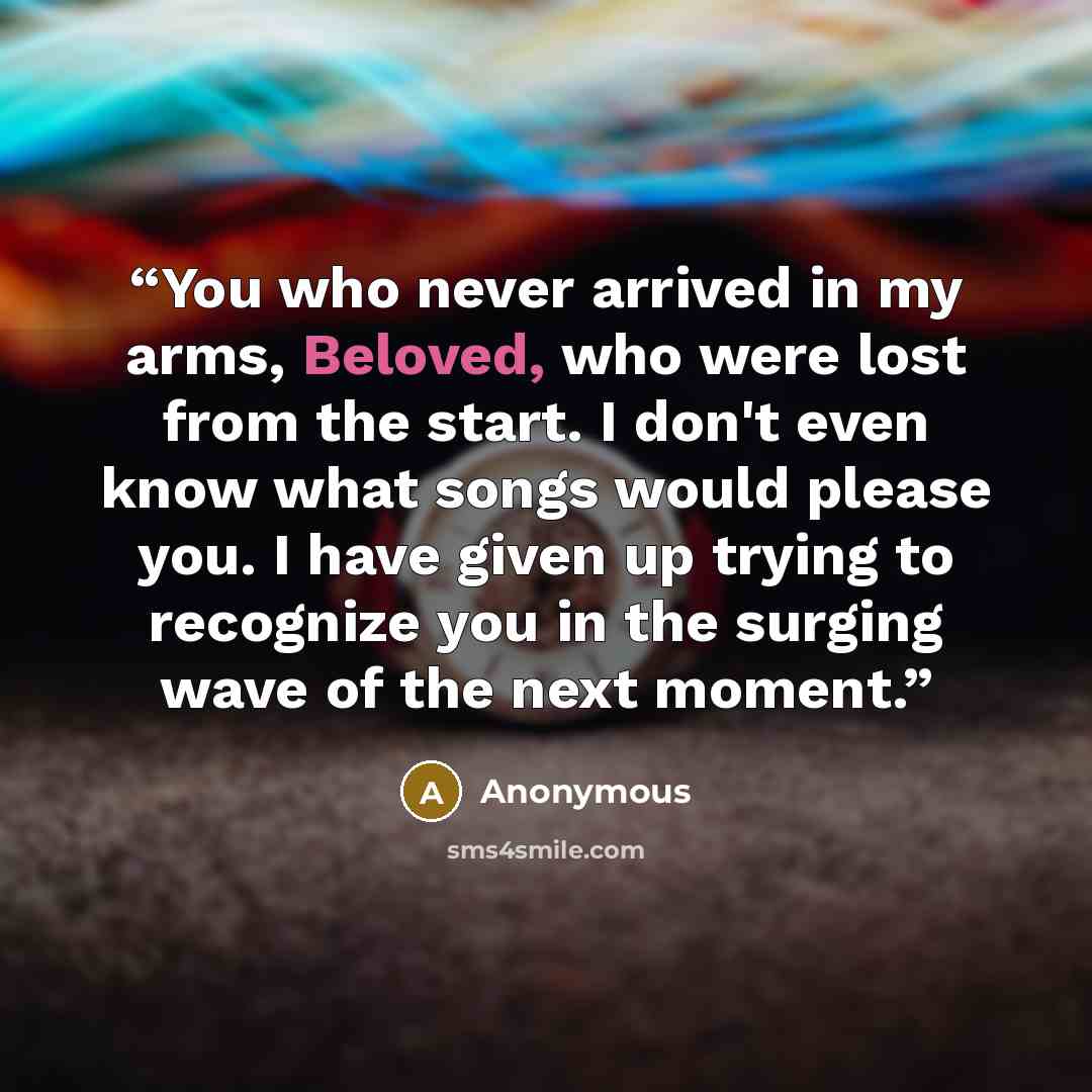 “You who never arrived in my arms, Beloved, who were lost from the start. I don't even know what songs would please you. I have given up trying to recognize you in the surging wave of the next moment.” quote by Anonymous