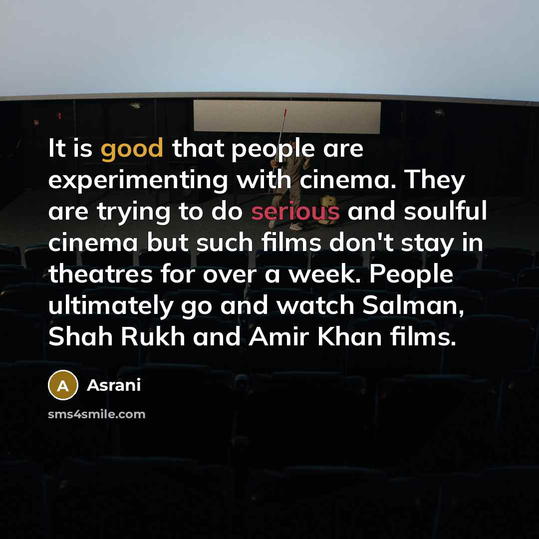 “It is good that people are experimenting with cinema. They are trying to do serious and soulful cinema but such films don't stay in theatres for over a week. People ultimately go and watch Salman, Shah Rukh and Amir Khan films.” quote by Asrani