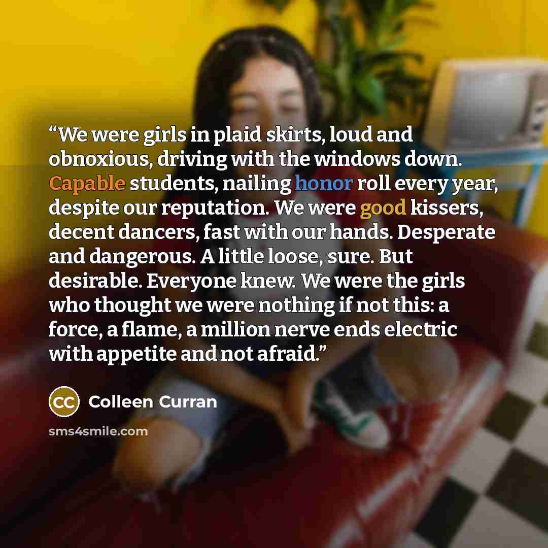 “We were girls in plaid skirts, loud and obnoxious, driving with the windows down. Capable students, nailing honor roll every year, despite our reputation. We were good kissers, decent dancers, fast with our hands. Desperate and dangerous. A little loose, sure. But desirable. Everyone knew. We were…” quote by Colleen Curran