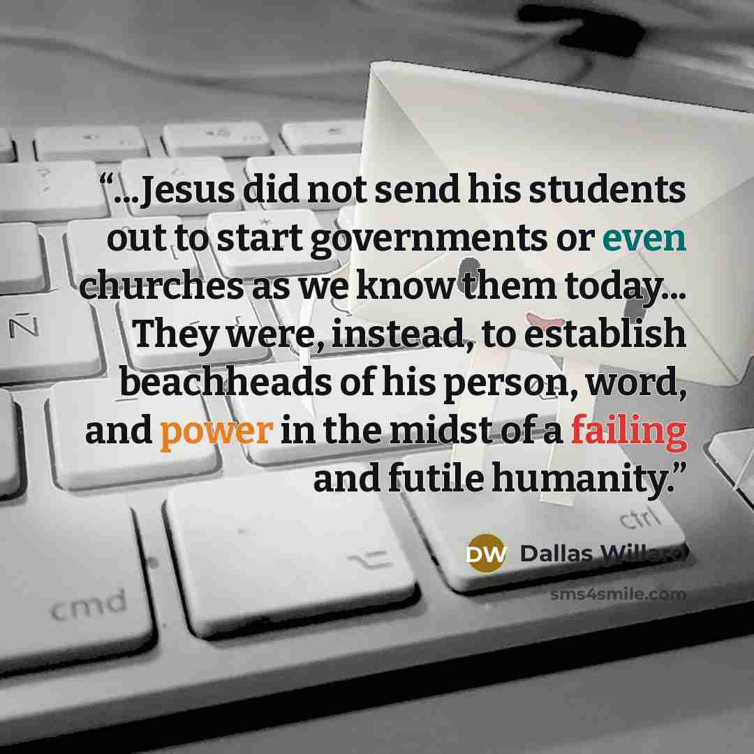 “...Jesus did not send his students out to start governments or even churches as we know them today... They were, instead, to establish beachheads of his person, word, and power in the midst of a failing and futile humanity.” quote by Dallas Willard