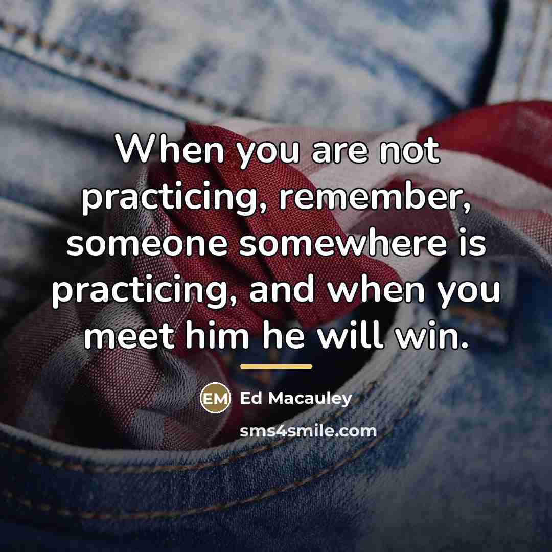 “When you are not practicing, remember, someone somewhere is practicing,…” quote by Ed Macauley