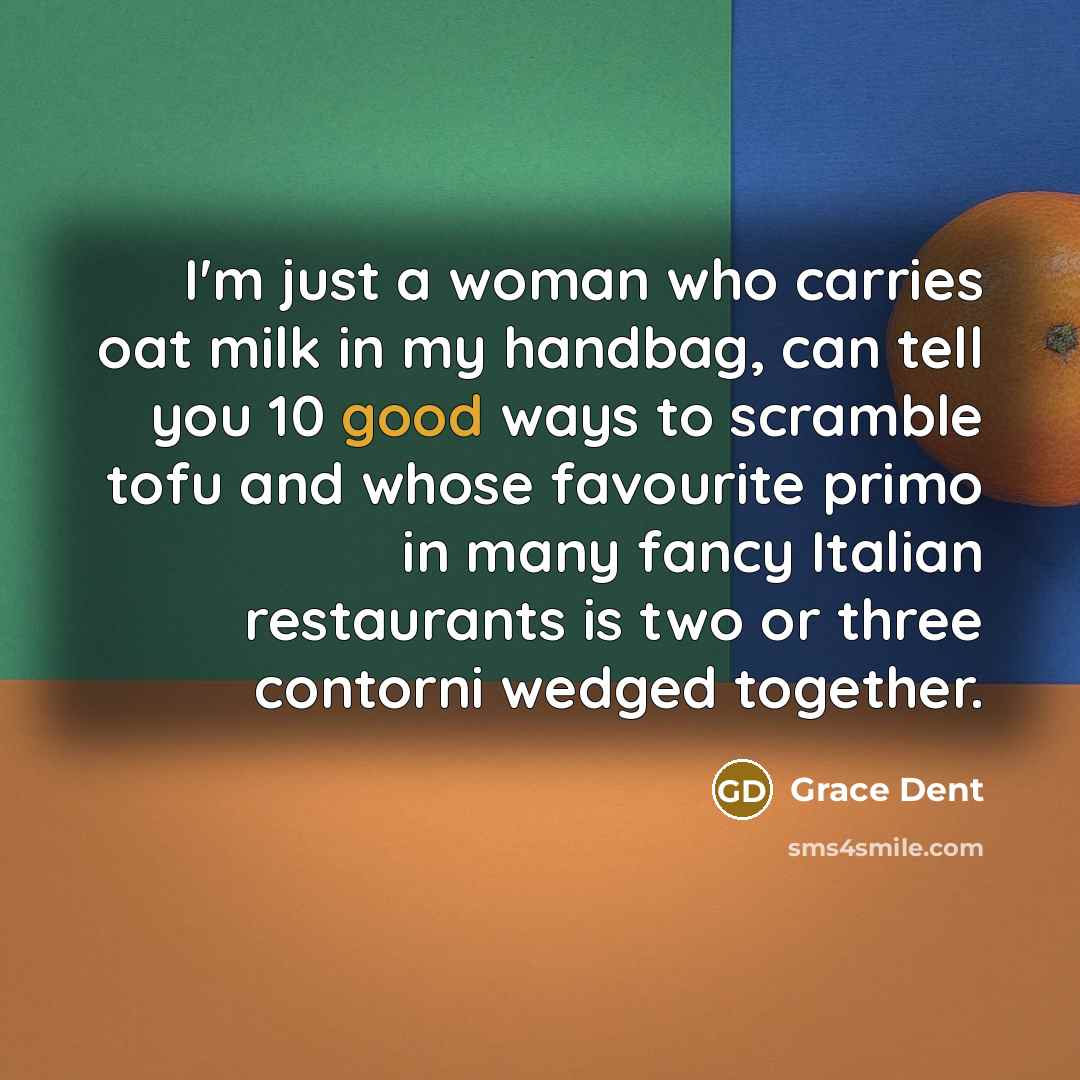 “I'm just a woman who carries oat milk in my handbag, can tell you 10 good ways to scramble tofu and whose favourite primo in many fancy Italian restaurants is two or three contorni wedged together.” quote by Grace Dent