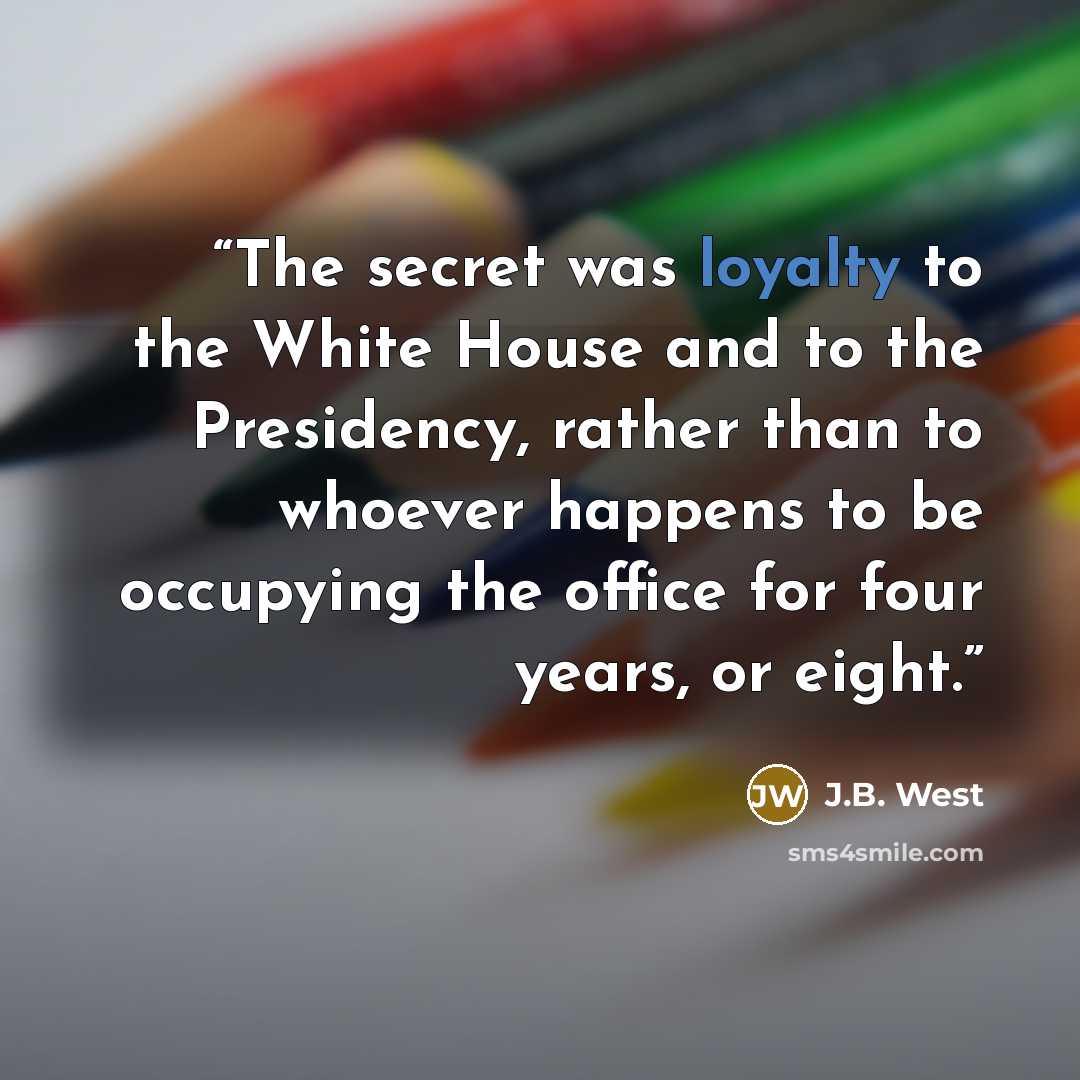 “The secret was loyalty to the White House and to the Presidency, rather than to whoever happens to be occupying the office for four years, or eight.” quote by J.B. West