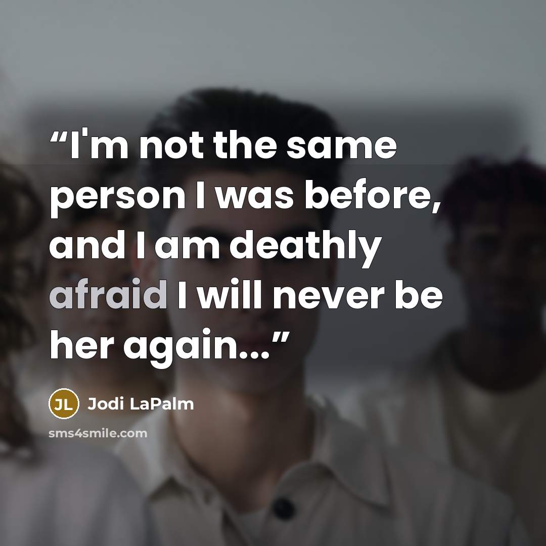 “I'm not the same person I was before, and I am deathly afraid I will never be her again...” quote by Jodi LaPalm