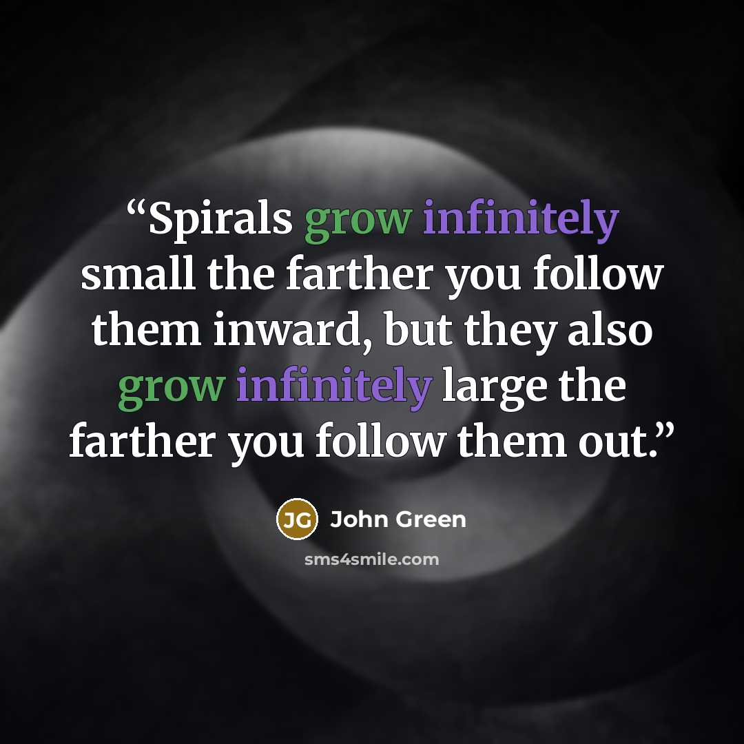 “Spirals grow infinitely small the farther you follow them inward, but they also grow infinitely large the farther you follow them out.” quote by John Green