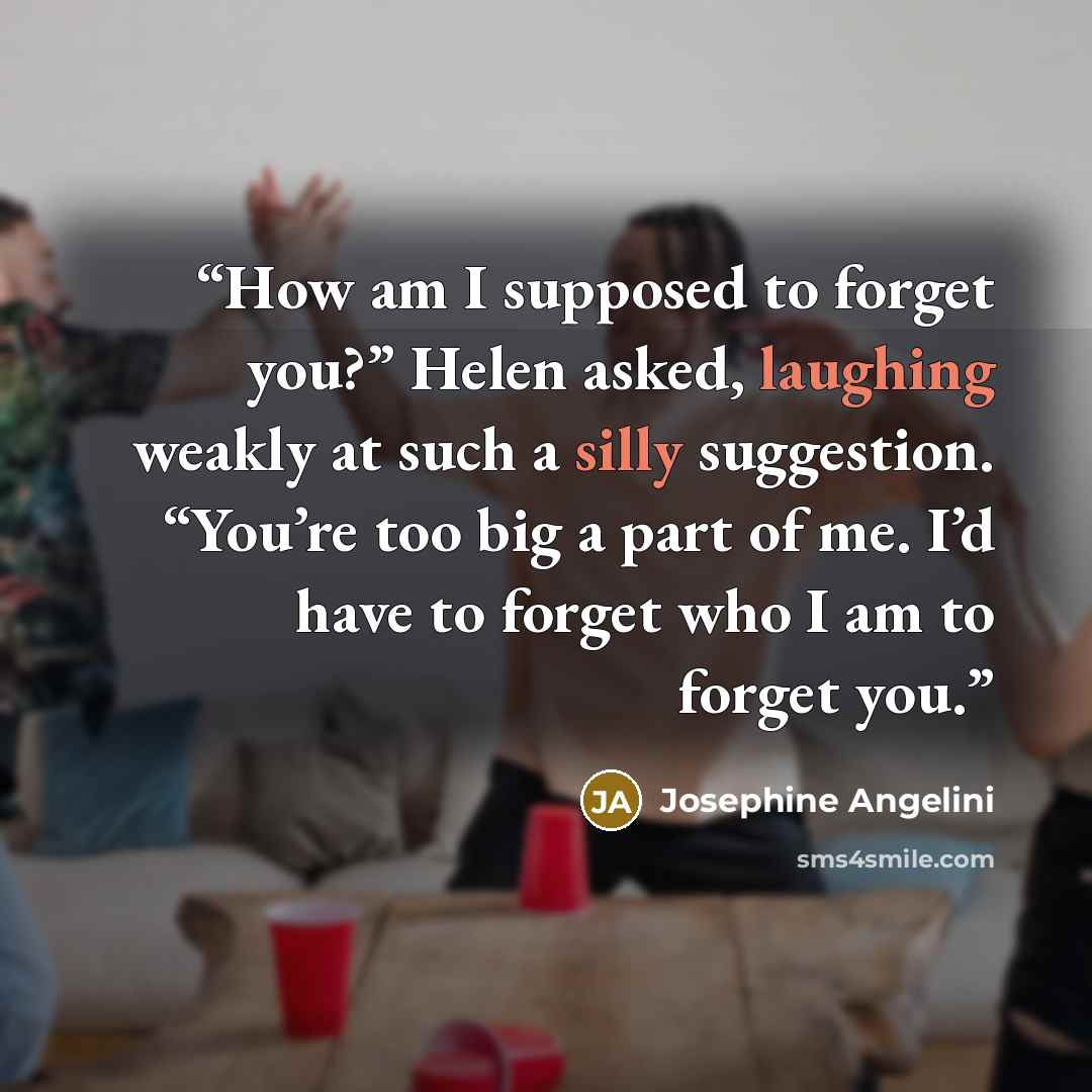 “How am I supposed to forget you?” Helen asked, laughing weakly at such a silly suggestion. “You’re too big a part of me. I’d have to forget who I am to forget you.” quote by Josephine Angelini