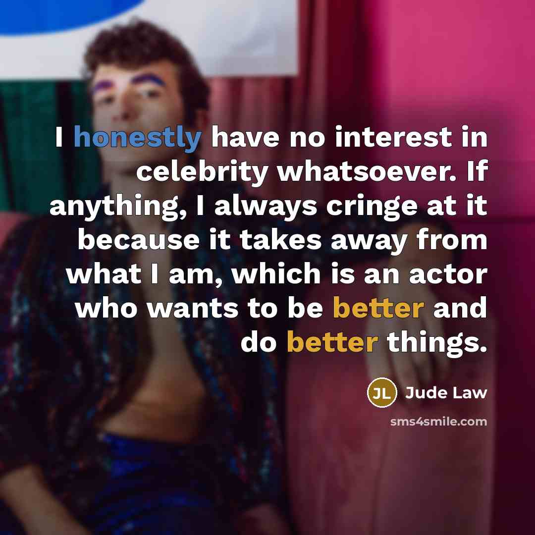 “I honestly have no interest in celebrity whatsoever. If anything, I always cringe at it because it takes away from what I am, which is an actor who wants to be better and do better things.” quote by Jude Law