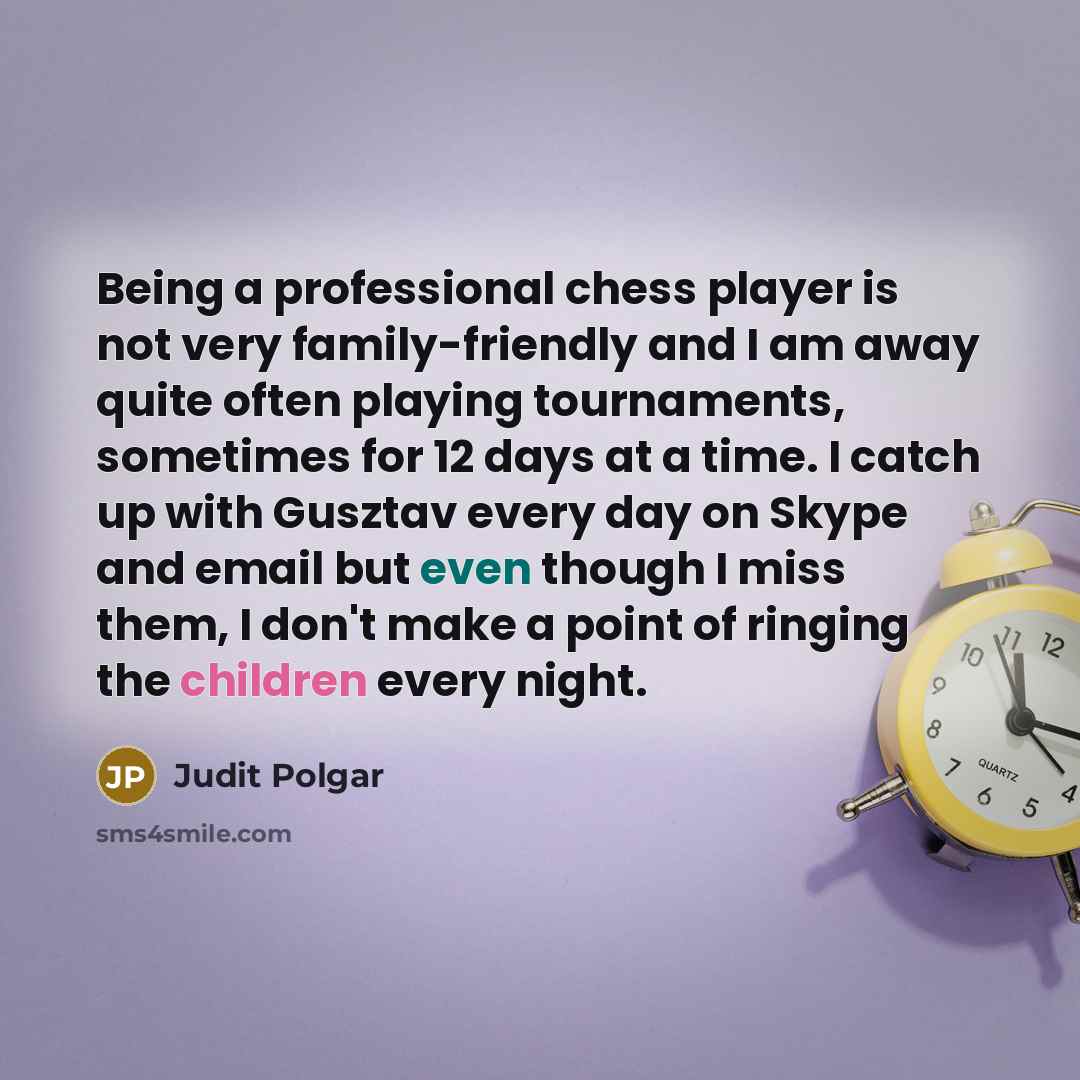 “Being a professional chess player is not very family-friendly and I am away quite often playing tournaments, sometimes for 12 days at a time. I catch up with Gusztav every day on Skype and email but even though I miss them, I don't make a point of ringing the children every night.” quote by Judit Polgar