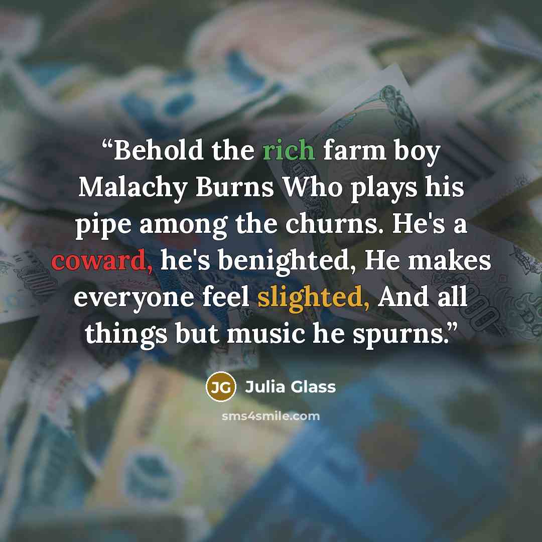 “Behold the rich farm boy Malachy Burns Who plays his pipe among the churns. He's a coward, he's benighted, He makes everyone feel slighted, And all things but music he spurns.” quote by Julia Glass