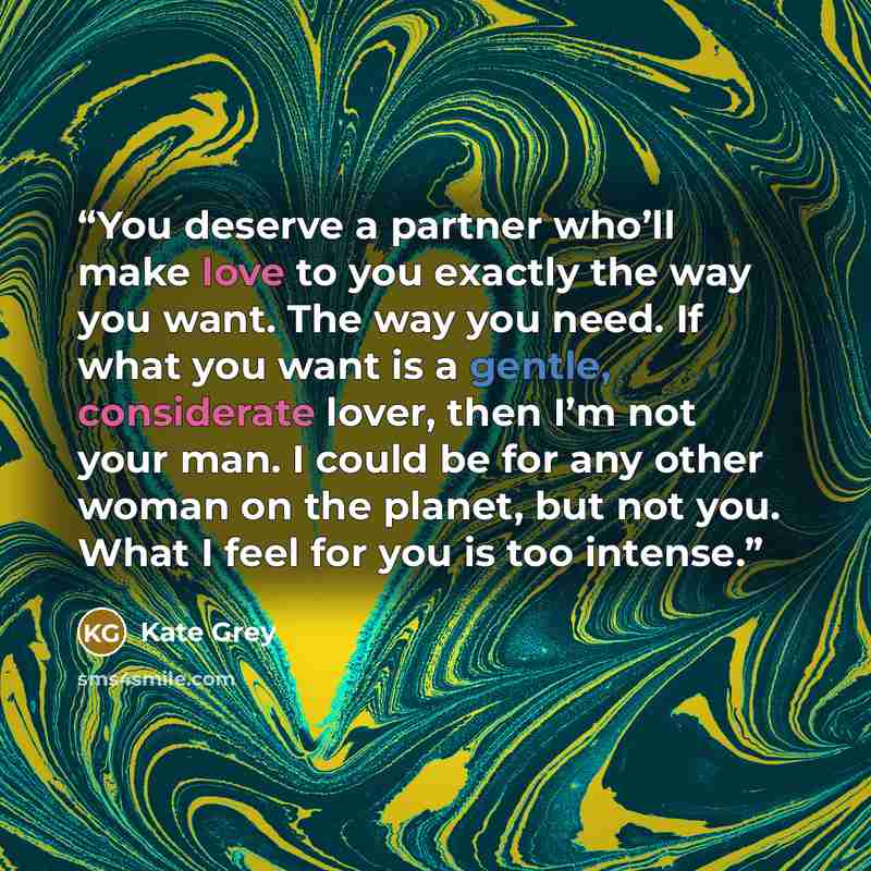 “You deserve a partner who’ll make love to you exactly the way you want. The way you need. If what you want is a gentle, considerate lover, then I’m not your man. I could be for any other woman on the planet, but not you. What I feel for you is too intense.” quote by Kate Grey