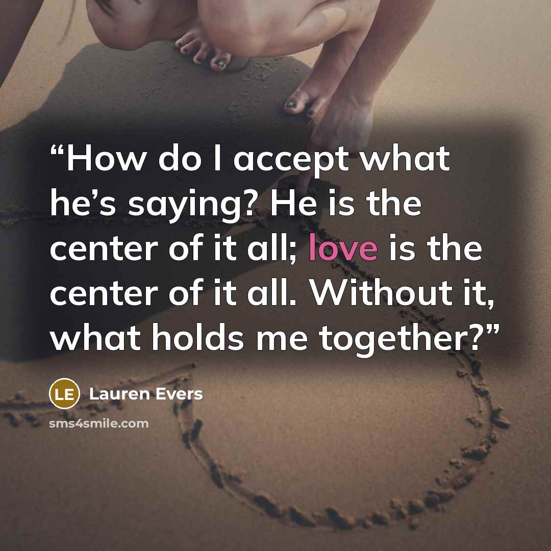 “How do I accept what he’s saying? He is the center of it all; love is the center of it all. Without it, what holds me together?” quote by Lauren Evers