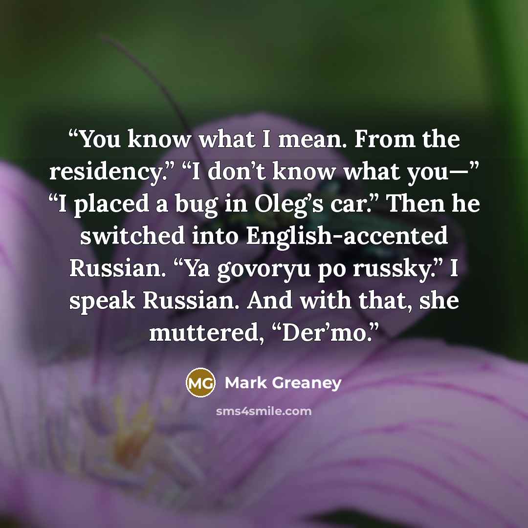 “You know what I mean. From the residency.” “I don’t know what you—” “I placed a bug in Oleg’s car.” Then he switched into English-accented Russian. “Ya govoryu po russky.” I speak Russian. And with that, she muttered, “Der’mo.” quote by Mark Greaney