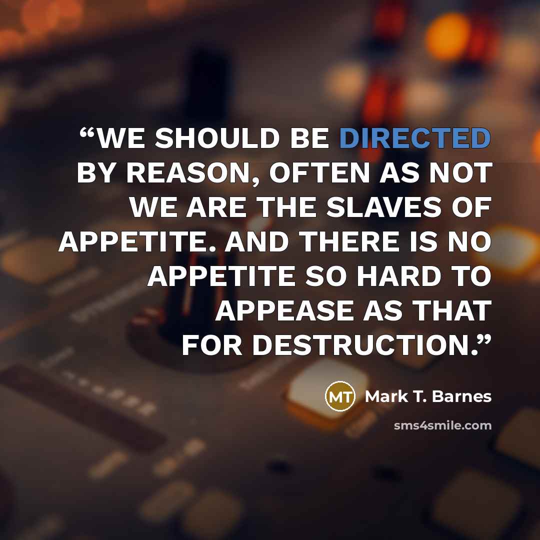 “WE SHOULD BE DIRECTED BY REASON, OFTEN AS NOT WE ARE THE SLAVES OF APPETITE. AND THERE IS NO APPETITE SO HARD TO APPEASE AS THAT FOR DESTRUCTION.” quote by Mark T. Barnes