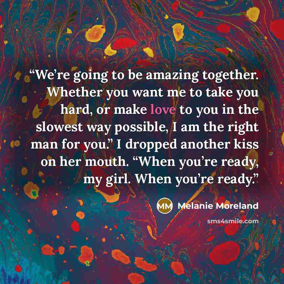 “We’re going to be amazing together. Whether you want me to take you hard, or make love to you in the slowest way possible, I am the right man for you.” I dropped another kiss on her mouth. “When you’re ready, my girl. When you’re ready.” quote by Melanie Moreland