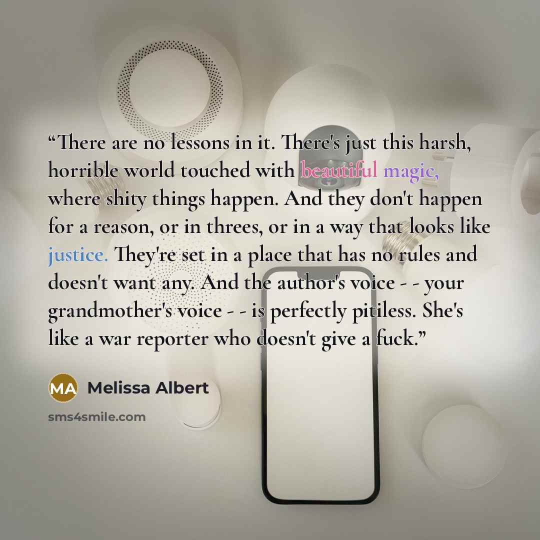 “There are no lessons in it. There's just this harsh, horrible world touched with beautiful magic, where shity things happen. And they don't happen for a reason, or in threes, or in a way that looks like justice. They're set in a place that has no rules and doesn't want any. And the author's voice…” quote by Melissa Albert