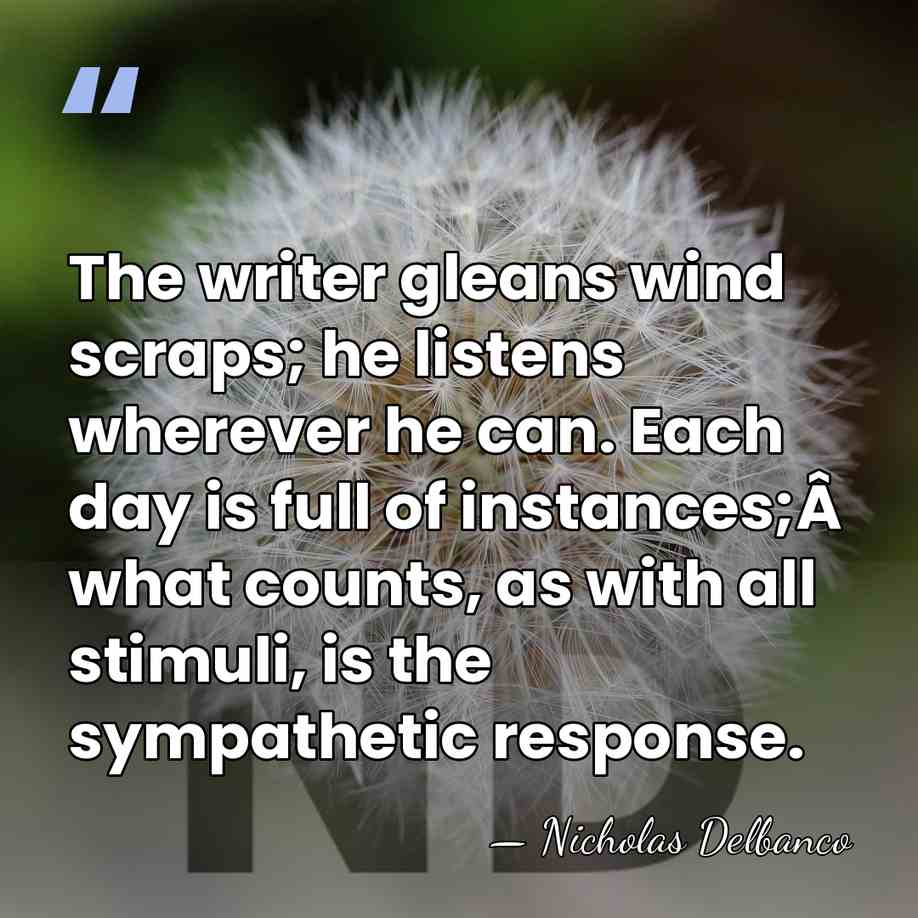 The writer gleans wind scraps; he listens wherever he can. Each day&hellip; - Nicholas Delbanco