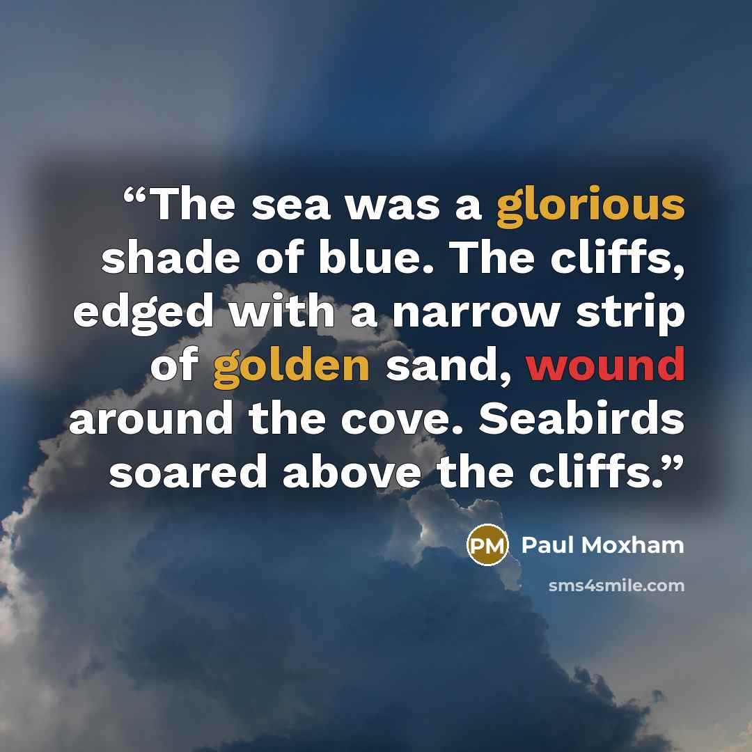 “The sea was a glorious shade of blue. The cliffs, edged with a narrow strip of golden sand, wound around the cove. Seabirds soared above the cliffs.” quote by Paul Moxham