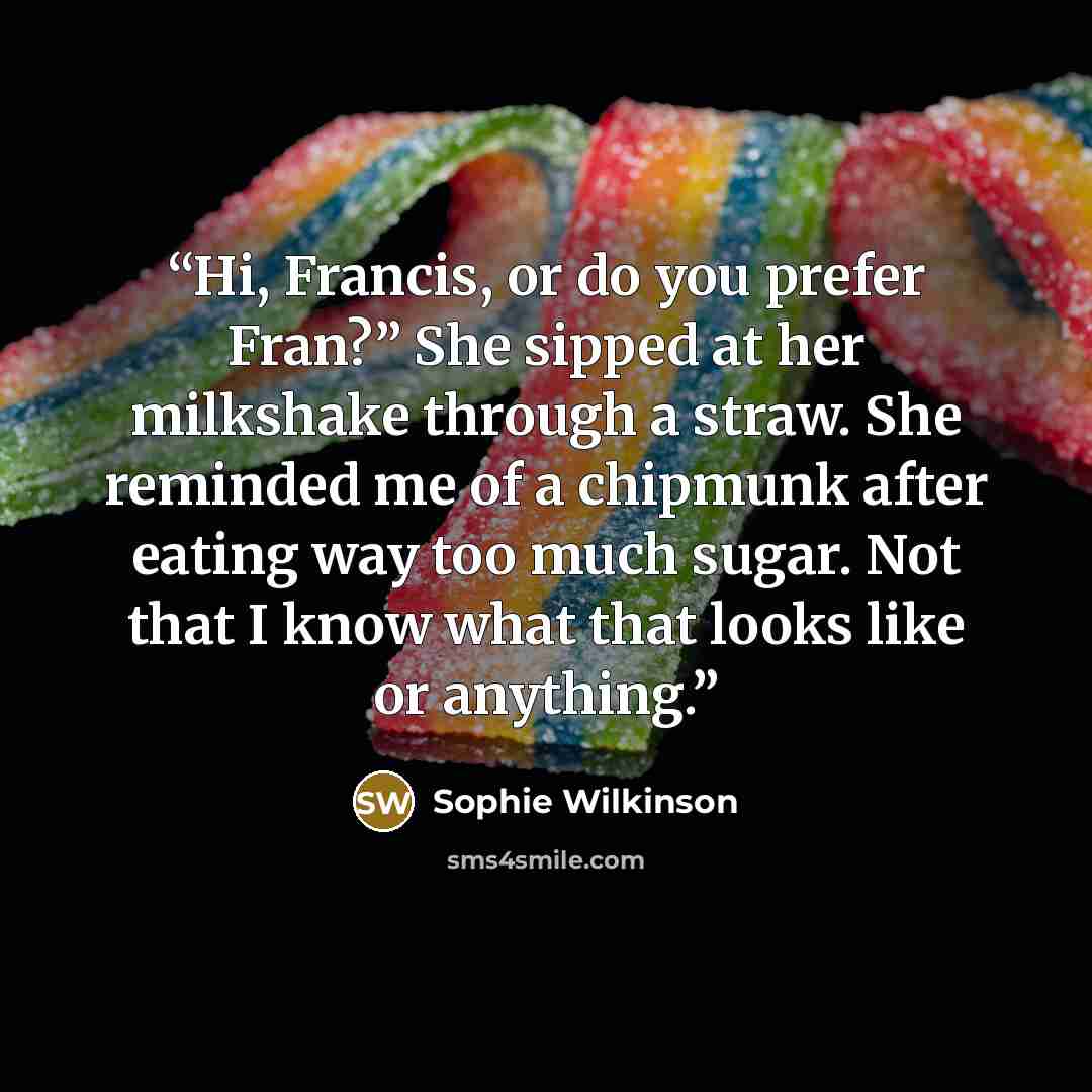 “Hi, Francis, or do you prefer Fran?” She sipped at her milkshake through a straw. She reminded me of a chipmunk after eating way too much sugar. Not that I know what that looks like or anything.” quote by Sophie Wilkinson
