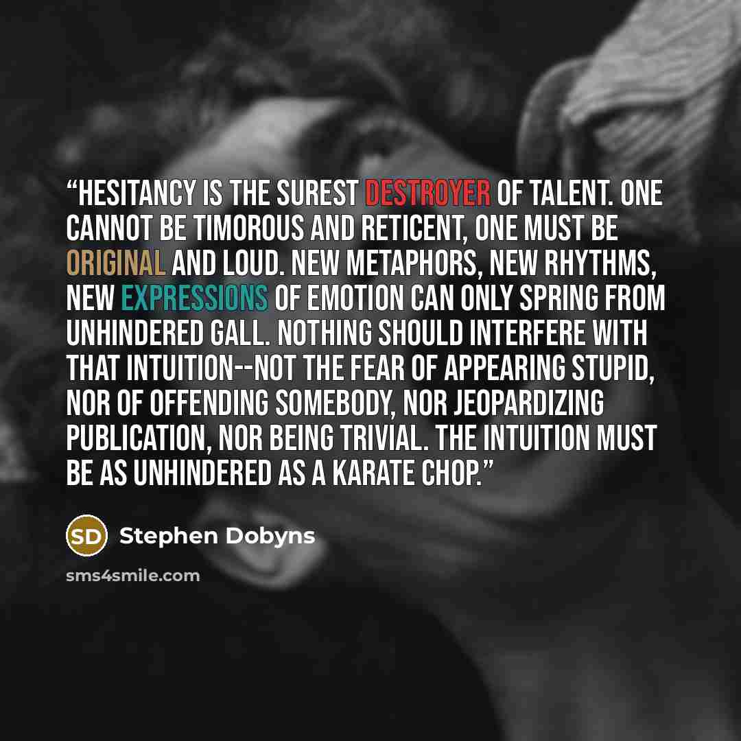 “Hesitancy is the surest destroyer of talent. One cannot be timorous and reticent, one must be original and loud. New metaphors, new rhythms, new expressions of emotion can only spring from unhindered gall. Nothing should interfere with that intuition--not the fear of appearing stupid, nor of…” quote by Stephen Dobyns