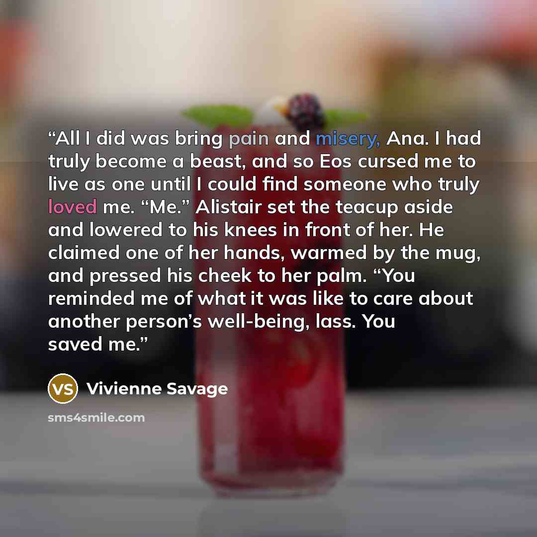 “All I did was bring pain and misery, Ana. I had truly become a beast, and so Eos cursed me to live as one until I could find someone who truly loved me. “Me.” Alistair set the teacup aside and lowered to his knees in front of her. He claimed one of her hands, warmed by the mug, and pressed his…” quote by Vivienne Savage