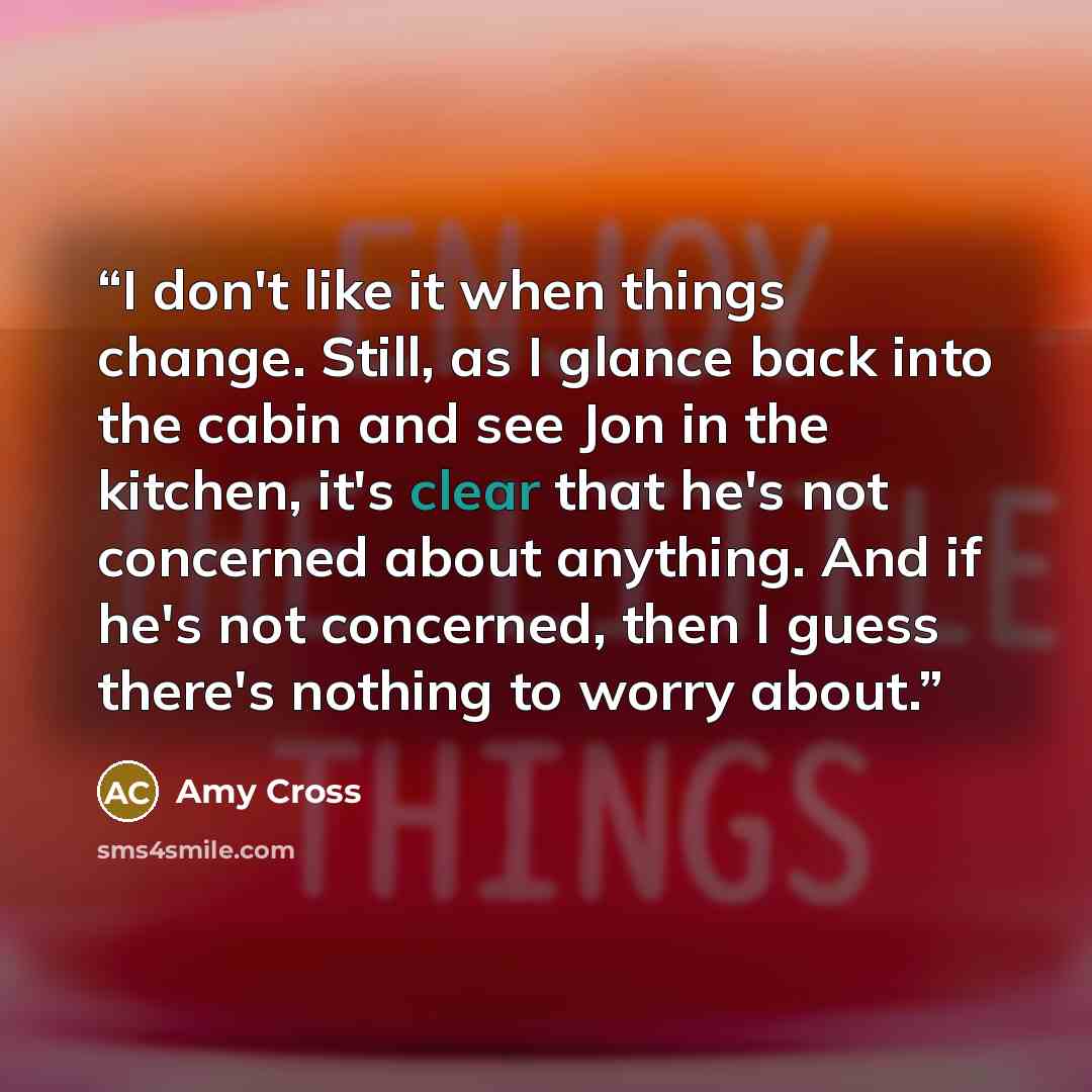“I don't like it when things change. Still, as I glance back into the cabin and see Jon in the kitchen, it's clear that he's not concerned about anything. And if he's not concerned, then I guess there's nothing to worry about.” quote by Amy Cross